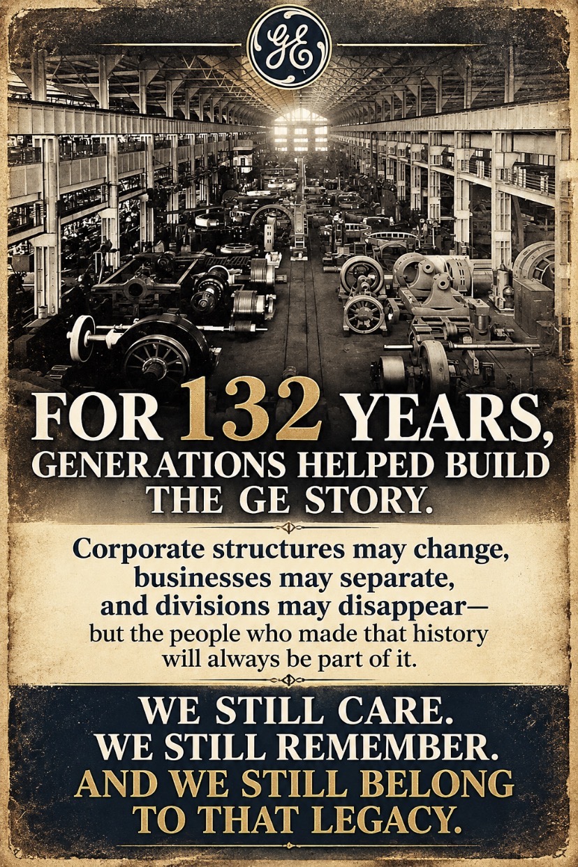 FOR 132 YEARS, GENERATIONS HELPED BUILD THE GE STORY. Corporate structures may change, businesses may separate, and divisions may disappear—but the people who made that history will always be part of it. WE STILL CARE. WE STILL REMEMBER. AND WE STILL BELONG TO THAT LEGACY.