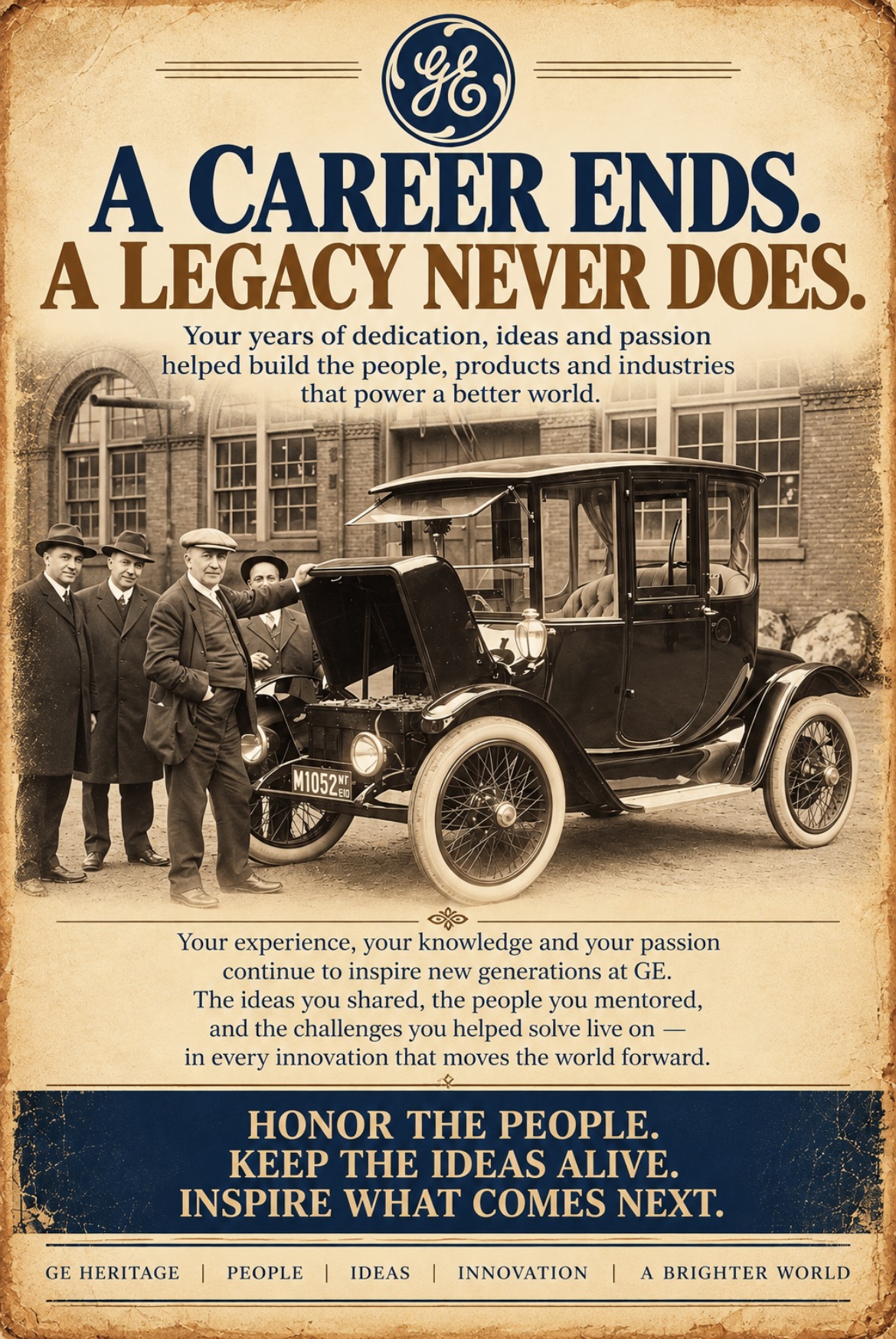 A career ends. A legacy never does. Your years of dedication, ideas and passion helped build the people, products and industries that power a better world. Your experience, your knowledge and your passion continue to inspire new generations at GE. The ideas you shared, the people you mentored, and the challenges you helped solve live on — in every innovation that moves the world forward. Honor the people. Keep the ideas alive. Inspire what comes next. GE Heritage | People | Ideas | Innovation | A brighter world.