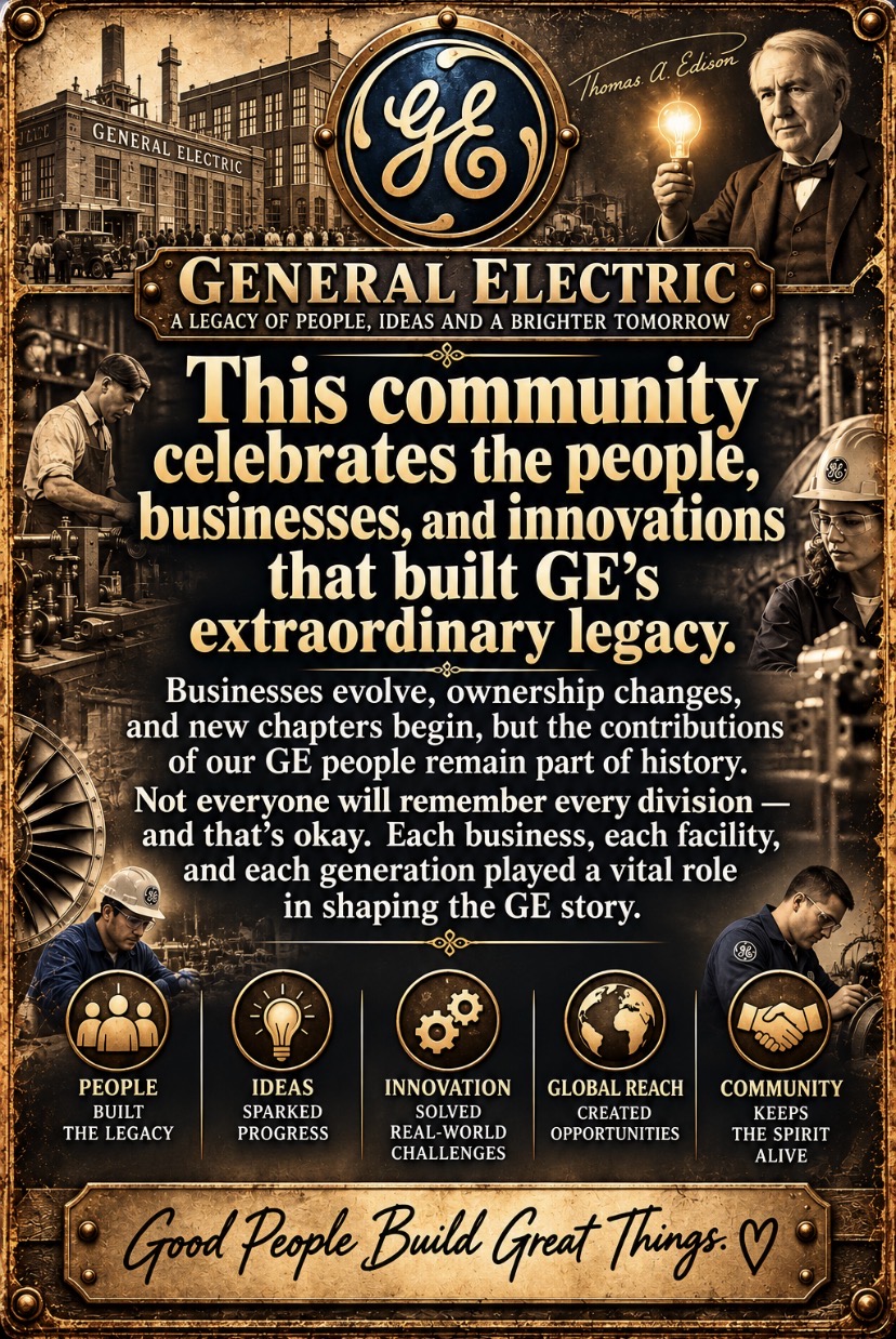 General Electric — A legacy of people, ideas and a brighter tomorrow. This community celebrates the people, businesses, and innovations that built GE’s extraordinary legacy. Businesses evolve, ownership changes, and new chapters begin, but the contributions of our GE people remain part of history. Not everyone will remember every division — and that’s okay. Each business, each facility, and each generation played a vital role in shaping the GE story. People built the legacy. Ideas sparked progress. Innovation solved real-world challenges. Global reach created opportunities. Community keeps the spirit alive. Good People Build Great Things.
